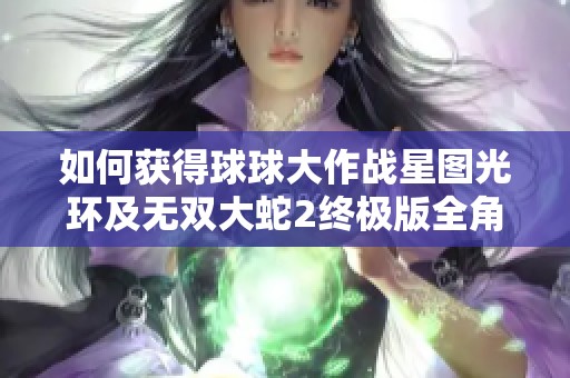 如何获得球球大作战星图光环及无双大蛇2终极版全角色攻略