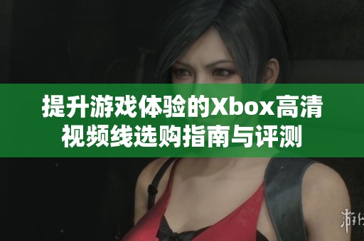 提升游戏体验的Xbox高清视频线选购指南与评测