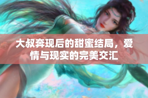 大叔奔现后的甜蜜结局，爱情与现实的完美交汇