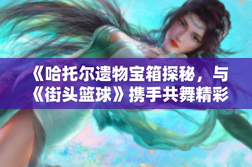 《哈托尔遗物宝箱探秘，与《街头篮球》携手共舞精彩活动》