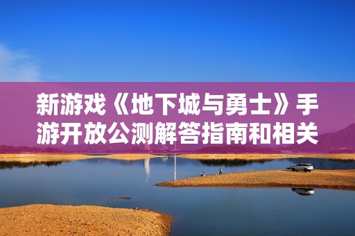 新游戏《地下城与勇士》手游开放公测解答指南和相关问题汇总