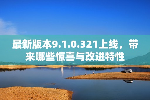 最新版本9.1.0.321上线，带来哪些惊喜与改进特性