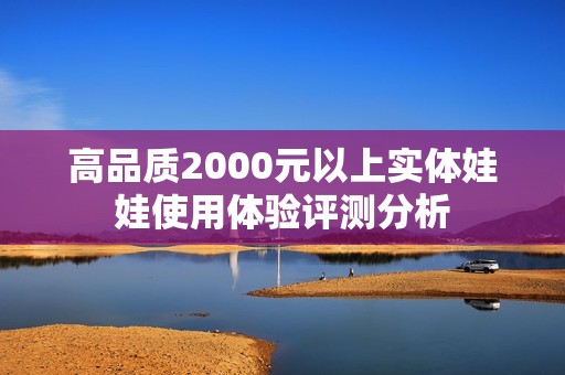 高品质2000元以上实体娃娃使用体验评测分析