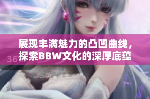 展现丰满魅力的凸凹曲线，探索BBW文化的深厚底蕴