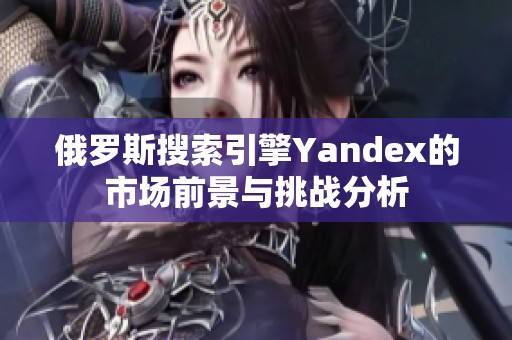 俄罗斯搜索引擎Yandex的市场前景与挑战分析