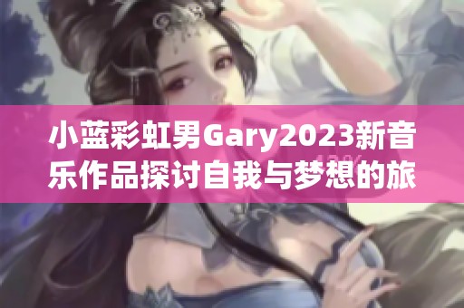 小蓝彩虹男Gary2023新音乐作品探讨自我与梦想的旅程