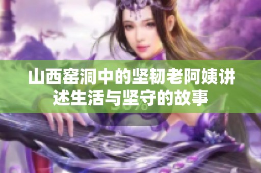 山西窑洞中的坚韧老阿姨讲述生活与坚守的故事