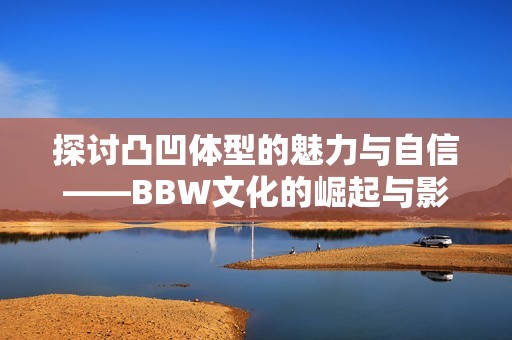 探讨凸凹体型的魅力与自信——BBW文化的崛起与影响