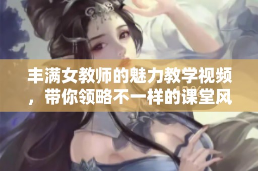 丰满女教师的魅力教学视频，带你领略不一样的课堂风采