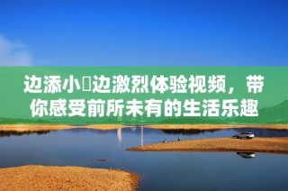 边添小泬边激烈体验视频，带你感受前所未有的生活乐趣