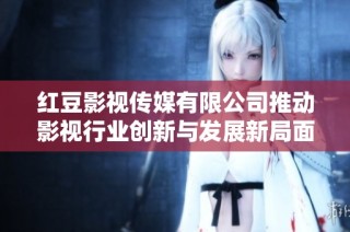 红豆影视传媒有限公司推动影视行业创新与发展新局面