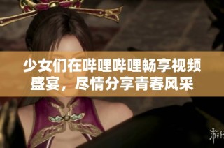 少女们在哔哩哔哩畅享视频盛宴，尽情分享青春风采