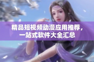 精品短视频动漫应用推荐，一站式软件大全汇总