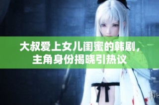 大叔爱上女儿闺蜜的韩剧，主角身份揭晓引热议