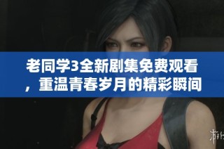 老同学3全新剧集免费观看，重温青春岁月的精彩瞬间